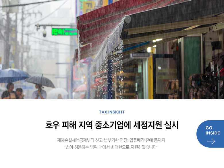 Tax Insight 호우 피해 지역 중소기업에 세정지원 실시 재해손실세액공제부터 신고·납부기한 연장, 압류매각 유예 등까지 법이 허용하는 범위 내에서 최대한으로 지원하겠습니다  GO INSIDE