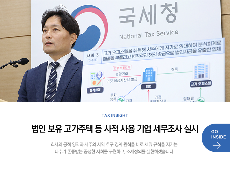 Tax Insight 법인 보유 고가주택 등 사적 사용 기업 세무조사 실시 회사의 공적 영역과 사주의 사익 추구 경계 원칙을 바로 세워 규칙을 지키는 다수가 존중받는 공정한 사회를 구현하고, 조세정의를 실현하겠습니다 GO INSIDE