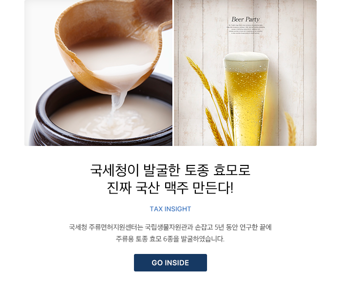 국세청이 발굴한 토종 효모로 진짜 국산 맥주 만든다! TAX INSIGHT 국세청 주류면허지원센터는 국립생물자원관과 손잡고 5년 동안 연구한 끝에 주류용 토종 효모 6종을 발굴하였습니다. GO INSIDE