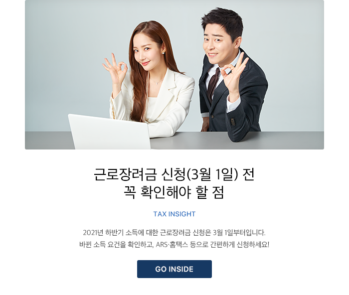 근로장려금 신청(3월 1일) 전 꼭 확인해야 할 점 TAX INSIGHT 2021년 하반기 소득에 대한 근로장려금 신청은 3월 1일부터입니다. 바뀐 소득 요건을 확인하고, ARS·홈택스 등으로 간편하게 신청하세요! GO INSIDE