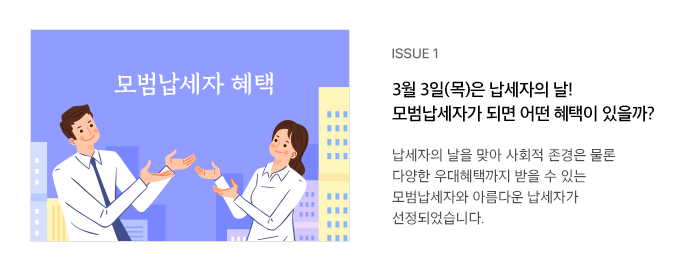 ISSUE 1 3월 3일(목)은 납세자의 날! 모범납세자가 되면 어떤 혜택이 있을까? 납세자의 날을 맞아 사회적 존경은 물론 다양한 우대혜택까지 받을 수 있는 모범납세자와 아름다운 납세자가 선정되었습니다.