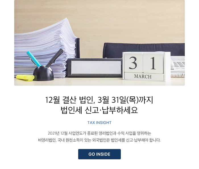 12월 결산 법인, 3월 31일(목)까지 법인세 신고·납부하세요 TAX INSIGHT 2021년 12월 사업연도가 종료된 영리법인과 수익 사업을 영위하는 비영리법인, 국내 원천소득이 있는 외국법인은 법인세를 신고·납부해야 합니다. GO INSIDE