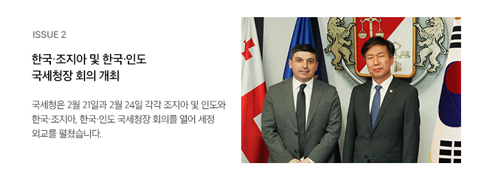 ISSUE 2 한국·조지아 및 한국·인도 국세청장 회의 개최 국세청은 2월 21일과 2월 24일 각각 조지아 및 인도와 한국·조지아, 한국·인도 국세청장 회의를 열어 세정 외교를 펼쳤습니다. 