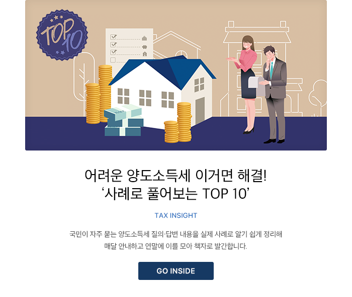 어려운 양도소득세 이거면 해결! ‘사례로 풀어보는 TOP 10’ TAX INSIGHT 국민이 자주 묻는 양도소득세 질의·답변 내용을 실제 사례로 알기 쉽게 정리해 매달 안내하고 연말에 이를 모아 책자로 발간합니다. GO INSIDE