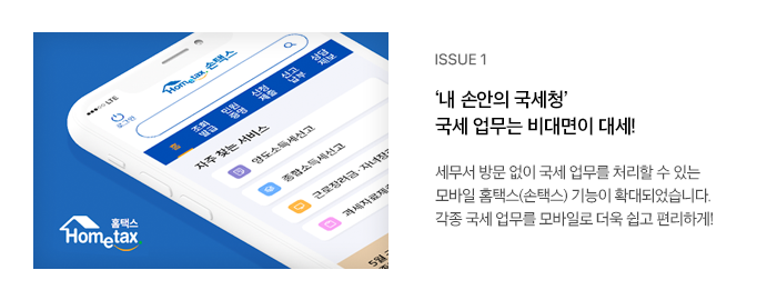 ISSUE 1 ‘내 손안의 국세청’ 국세 업무는 비대면이 대세! 세무서 방문 없이 국세 업무를 처리할 수 있는 모바일 홈택스(손택스) 기능이 확대되었습니다. 각종 국세 업무를 모바일로 더욱 쉽고 편리하게!