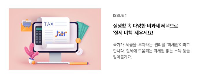 ISSUE 1 실생활 속 다양한 비과세 혜택으로 '절세 비책' 세우세요! 국가에서 세금을 부과할 수 있는 권리를 ‘과세권’이라고 합니다. 절세에 도움되는 과세권 없는 소득 등을 알아볼게요.