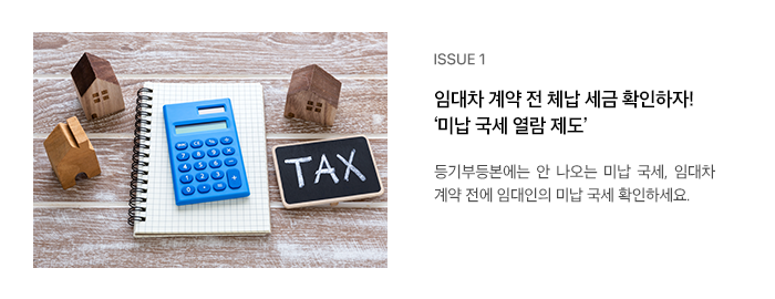 ISSUE 1 임대차 계약 전 체납 세금 확인하자! ‘미납 국세 열람 제도’ 등기부등본에는 안 나오는 미납 국세, 임대차 계약 전에 임대인의 미납 국세 확인하세요.