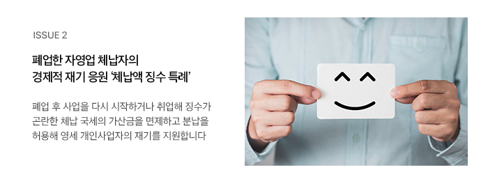 ISSUE 2 폐업한 자영업 체납자의 경제적 재기 응원 ‘체납액 징수 특례’ 폐업 후 사업을 다시 시작하거나 취업해 징수가 곤란한 체납 국세의 가산금을 면제하고 분납을 허용해 영세 개인사업자의 재기를 지원합니다