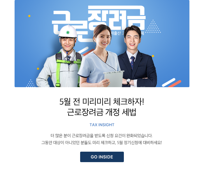 5월 전 미리미리 체크하자! 근로장려금 개정 세법 TAX INSIGHT 더 많은 분이 근로장려금을 받도록 신청 요건이 완화되었습니다. 그동안 대상이 아니었던 분들도 미리 체크하고, 5월 정기신청에 대비하세요! GO INSIDE