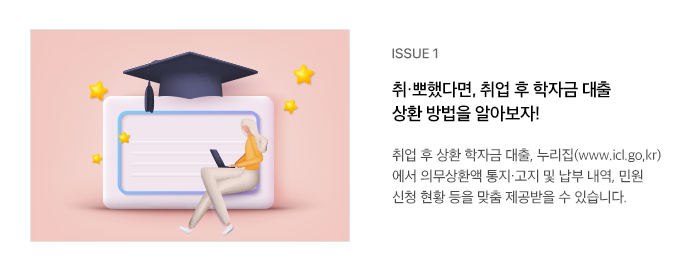 ISSUE 1 취·뽀했다면, 취업 후 학자금 대출 상환 방법을 알아보자! 취업 후 상환 학자금 대출, 누리집(www.icl.go,kr)에서 의무상환액 통지·고지 및 납부 내역, 민원 신청 현황 등을 맞춤 제공받을 수 있습니다.