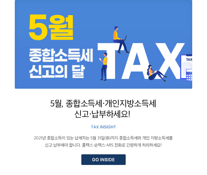 5월, 종합소득세·개인지방소득세 신고·납부하세요! TAX INSIGHT 2021년 종합소득이 있는 납세자는 5월 31일(화)까지 종합소득세와 개인 지방소득세를 신고·납부해야 합니다. 홈택스·손택스·ARS 전화로 간편하게 처리하세요! GO INSIDE