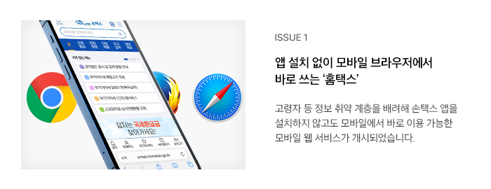 ISSUE 1 앱 설치 없이 모바일 브라우저에서 바로 쓰는 ‘홈택스’ 고령자 등 정보 취약 계층을 배려해 손택스 앱을 설치하지 않고도 모바일에서 바로 이용 가능한 모바일 웹 서비스가 개시되었습니다.