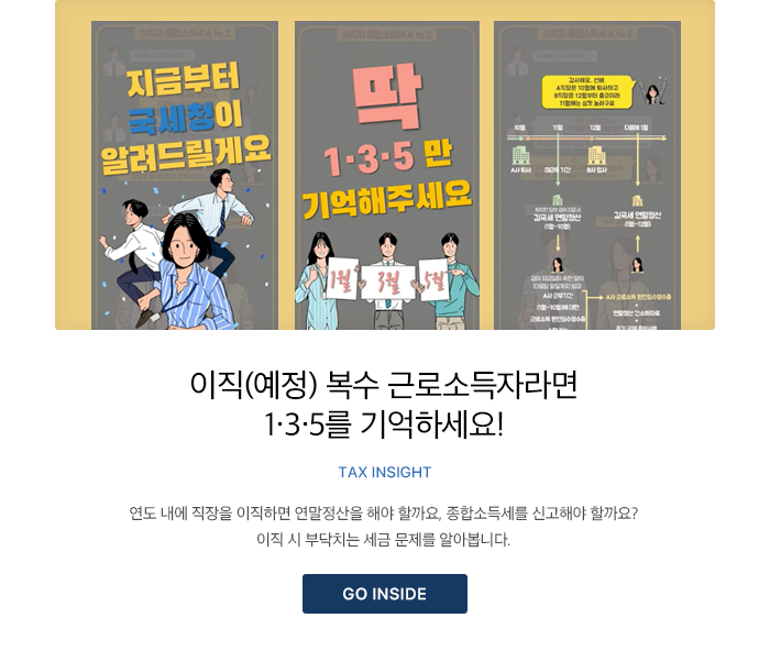 이직(예정) 복수 근로소득자라면 1·3·5를 기억하세요! TAX INSIGHT 연도 내에 직장을 이직하면 연말정산을 해야 할까요, 종합소득세를 신고해야 할까요? 이직 시 부닥치는 세금 문제를 알아봅니다. GO INSIDE