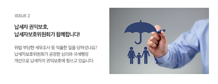 ISSUE 2 납세자 권익보호, 납세자보호위원회가 함께합니다! 위법·부당한 세무조사 등 억울한 일을 당하셨나요? 납세자보호위원회가 공정한 심의와 국세행정 개선으로 납세자의 권익보호에 힘쓰고 있습니다.