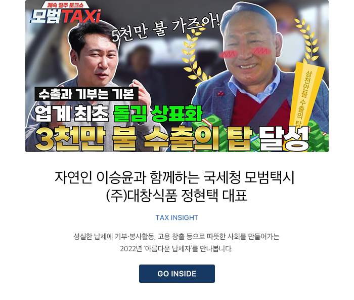 자연인 이승윤과 함께하는 국세청 모범택시 (주)대창식품 정현택 대표 TAX INSIGHT 성실한 납세에 기부·봉사활동, 고용 창출 등으로 따뜻한 사회를 만들어가는 2022년 ‘아름다운 납세자’를 만나봅니다. GO INSIDE