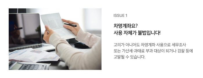 ISSUE 1 차명계좌요? 사용 자체가 불법입니다! 고의가 아니어도 차명계좌 사용으로 세무조사 또는 가산세·과태료 부과 대상이 되거나 검찰 등에 고발될 수 있습니다.