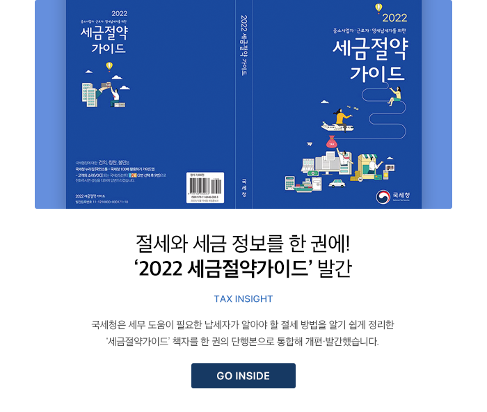 절세와 세금 정보를 한 권에! ‘2022 세금절약가이드’ 발간 TAX INSIGHT 국세청은 세무 도움이 필요한 납세자가 알아야 할 절세 방법을 알기 쉽게 정리한 ‘세금절약가이드’ 책자를 한 권의 단행본으로 통합해 개편·발간했습니다. GO INSIDE