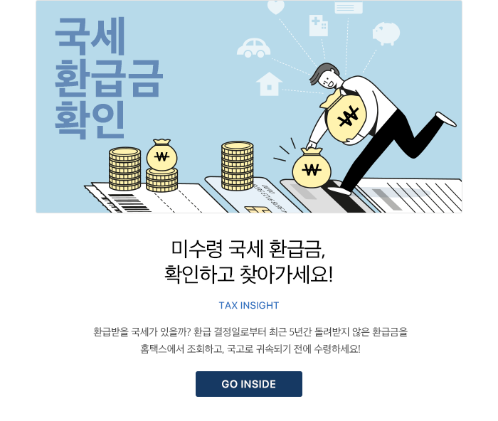 미수령 국세 환급금, 확인하고 찾아가세요! TAX INSIGHT 환급받을 국세가 있을까? 환급 결정일로부터 최근 5년간 돌려받지 않은 환급금을 홈택스에서 조회하고, 국고로 귀속되기 전에 수령하세요! GO INSIDE