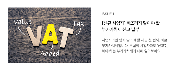 ISSUE 1 [신규 사업자] 빠뜨리지 말아야 할 부가가치세 신고·납부 사업자라면 잊지 말아야 할 세금 첫 번째, 바로 부가가치세입니다. 무실적 사업자라도 ‘신고’는 해야 하는 부가가치세에 대해 알아보아요!