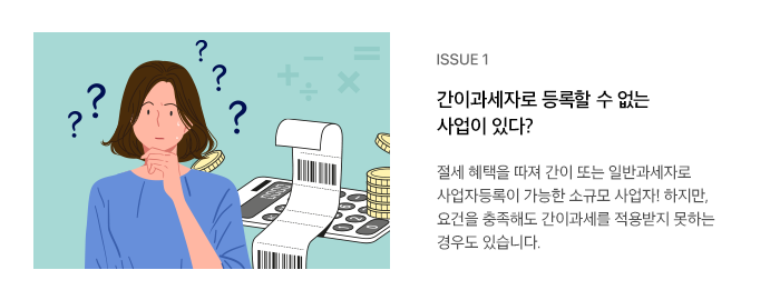 ISSUE 1 간이과세자로 등록할 수 없는 사업이 있다? 절세 혜택을 따져 간이 또는 일반과세자로 사업자등록이 가능한 소규모 사업자! 하지만, 요건을 충족해도 간이과세를 적용받지 못하는 경우도 있습니다. 