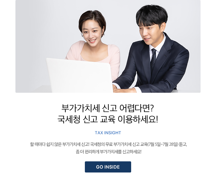 부가가치세 신고 어렵다면? 국세청 신고 교육 이용하세요! TAX INSIGHT 할 때마다 쉽지 않은 부가가치세 신고! 국세청의 무료 부가가치세 신고 교육(7월 5일~7월 28일) 듣고, 좀 더 편리하게 부가가치세를 신고하세요! GO INSIDE