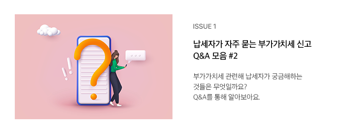 ISSUE 1 납세자가 자주 묻는 부가가치세 신고 Q&A 모음 #2 부가가치세 관련해 납세자가 궁금해하는 것들은 무엇일까요? Q&A를 통해 알아보아요.