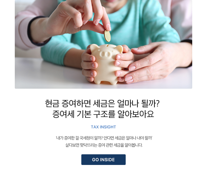 현금 증여하면 세금은 얼마나 될까? 증여세 기본 구조를 알아보아요 TAX INSIGHT ‘내가 증여한 걸 국세청이 알까? 안다면 세금은 얼마나 내야 할까’ 살다보면 맞닥뜨리는 증여 관련 세금을 알아봅니다 GO INSIDE