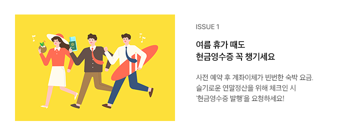 ISSUE 1 여름 휴가 때도 현금영수증 꼭 챙기세요 사전 예약 후 계좌이체가 빈번한 숙박 요금. 슬기로운 연말정산을 위해 체크인 시 ‘현금영수증 발행’을 요청하세요!