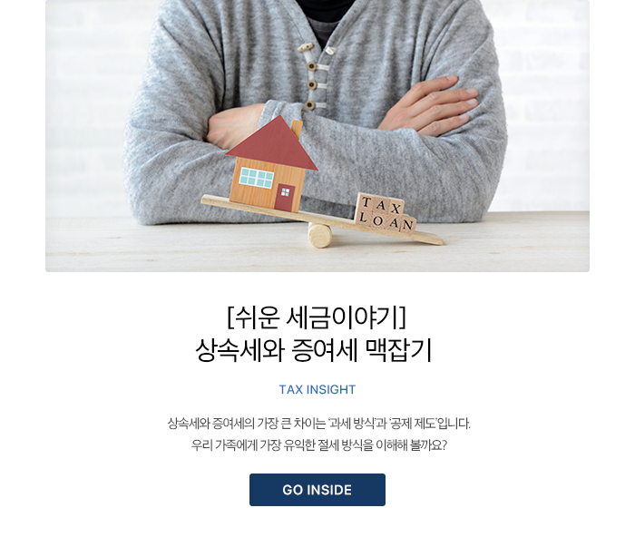 [쉬운 세금이야기] 상속세와 증여세 맥잡기 TAX INSIGHT 상속세와 증여세의 가장 큰 차이는 ‘과세 방식’과 ‘공제 제도’입니다. 우리 가족에게 가장 유익한 절세 방식을 이해해 볼까요? GO INSIDE