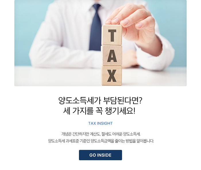 양도소득세가 부담된다면? 세 가지를 꼭 챙기세요! TAX INSIGHT 개념은 간단하지만 계산도, 절세도 어려운 양도소득세. 양도소득세 과세표준 기준인 양도소득금액을 줄이는 방법을 알아봅니다. GO INSIDE