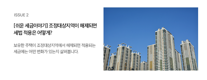 ISSUE 2 [쉬운 세금이야기] 조정대상지역이 해제되면 세법 적용은 어떻게? 보유한 주택이 조정대상지역에서 해제되면 적용되는 세금에는 어떤 변화가 있는지 살펴봅니다.