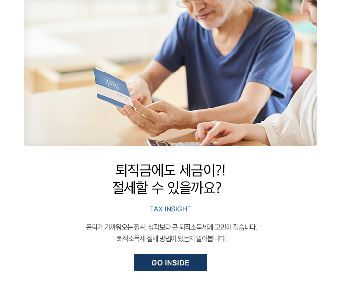 퇴직금에도 세금이?! 절세할 수 있을까요? TAX INSIGHT 은퇴가 가까워오는 정씨, 생각보다 큰 퇴직소득세에 고민이 깊습니다. 퇴직소득세 절세 방법이 있는지 알아봅니다. GO INSIDE