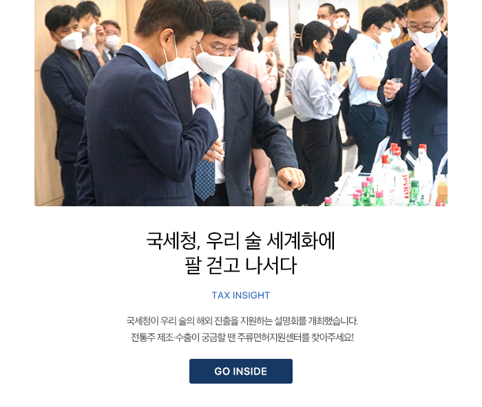 국세청, 우리 술 세계화에 팔 걷고 나서다 TAX INSIGHT 국세청이 우리 술의 해외 진출을 지원하는 설명회를 개최했습니다. 전통주 제조·수출이 궁금할 땐 주류면허지원센터를 찾아주세요! GO INSIDE