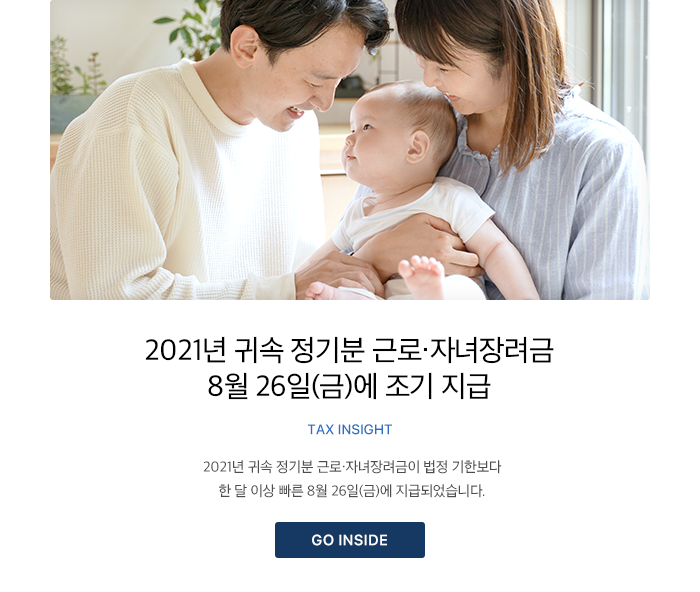 2021년 귀속 정기분 근로·자녀장려금 8월 26일(금)에 조기 지급 TAX INSIGHT 2021년 귀속 정기분 근로·자녀장려금이 법정 기한보다 한 달 이상 빠른 8월 26일(금)에 지급되었습니다. GO INSIDE