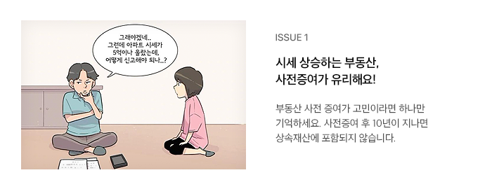 ISSUE 1 시세 상승하는 부동산, 사전증여가 유리해요! 부동산 사전 증여가 고민이라면 하나만 기억하세요. 사전증여 후 10년이 지나면 상속재산에 포함되지 않습니다.