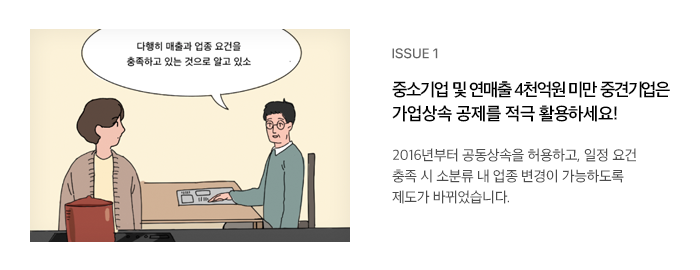 ISSUE 1 중소기업 및 연매출 4천억원 미만 중견기업은 가업상속 공제를 적극 활용하세요! 2016년부터 공동상속을 허용하고, 일정 요건 충족 시 소분류 내 업종 변경이 가능하도록 제도가 바뀌었습니다.