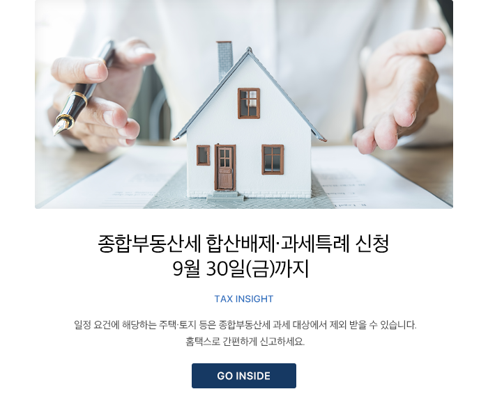 종합부동산세 합산배제·과세특례 신청 9월 30일(금)까지 TAX INSIGHT 일정 요건에 해당하는 주택·토지 등은 종합부동산세 과세 대상에서 제외 받을 수 있습니다. 홈택스로 간편하게 신고하세요. GO INSIDE