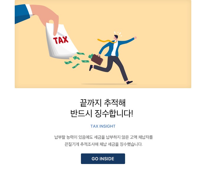 끝까지 추적해 반드시 징수합니다!TAX INSIGHT 납부할 능력이 있음에도 세금을 납부하지 않은 고액 체납자를 끈질기게 추적조사해 체납 세금을 징수했습니다. GO INSIDE