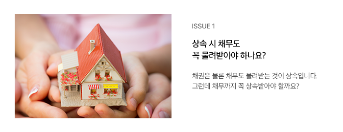 ISSUE 1 상속 시 채무도 꼭 물려받아야 하나요? 채권은 물론 채무도 물려받는 것이 상속입니다. 그런데 채무까지 꼭 상속받아야 할까요?