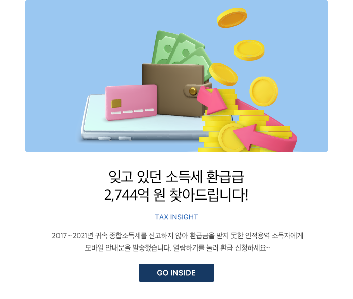 잊고 있던 소득세 환급급 2,744억 원 찾아드립니다!TAX INSIGHT 2017∼2021년 귀속 종합소득세를 신고하지 않아 환급금을 받지 못한 인적용역 소득자에게 모바일 안내문을 발송했습니다. 열람하기를 눌러 환급 신청하세요~ GO INSIDE