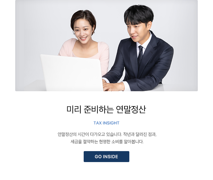 미리 준비하는 연말정산 TAX INSIGHT 연말정산의 시간이 다가오고 있습니다. 작년과 달라진 점과, 세금을 절약하는 현명한 소비를 알아봅니다. GO INSIDE