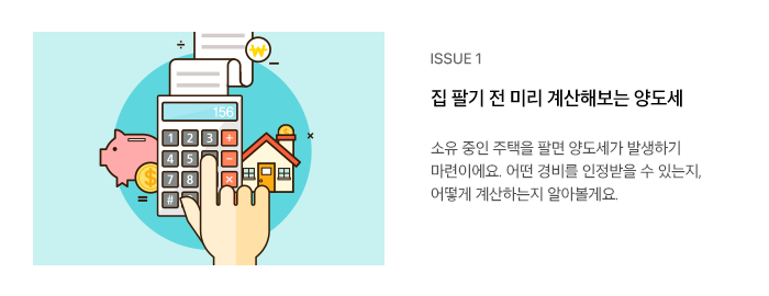 ISSUE 1 집 팔기 전 미리 계산해보는 양도세 소유 중인 주택을 팔면 양도세가 발생하기 마련이에요. 어떤 경비를 인정받을 수 있는지, 어떻게 계산하는지 알아볼게요.