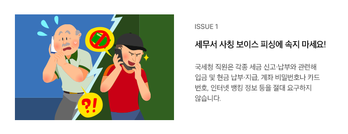 ISSUE 1 세무서 사칭 보이스 피싱에 속지 마세요! 국세청 직원은 각종 세금 신고·납부와 관련해 입금 및 현금 납부·지급, 계좌 비밀번호나 카드 번호, 인터넷 뱅킹 정보 등을 절대 요구하지 않습니다.