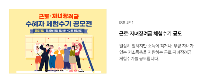 ISSUE 1 근로·자녀장려금 체험수기 공모 열심히 일하지만 소득이 적거나, 부양 자녀가 있는 저소득층을 지원하는 근로·자녀장려금 체험수기를 공모합니다.