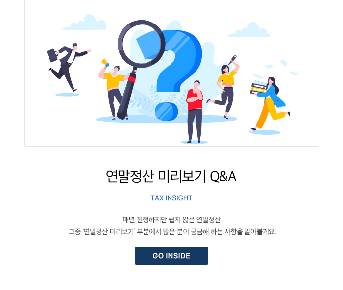 연말정산 미리보기 Q&A Tax Insight 매년 진행하지만 쉽지 않은 연말정산. 그중 ‘연말정산 미리보기’ 부분에서 많은 분이 궁금해 하는 사항을 알아볼게요. GO INSIDE