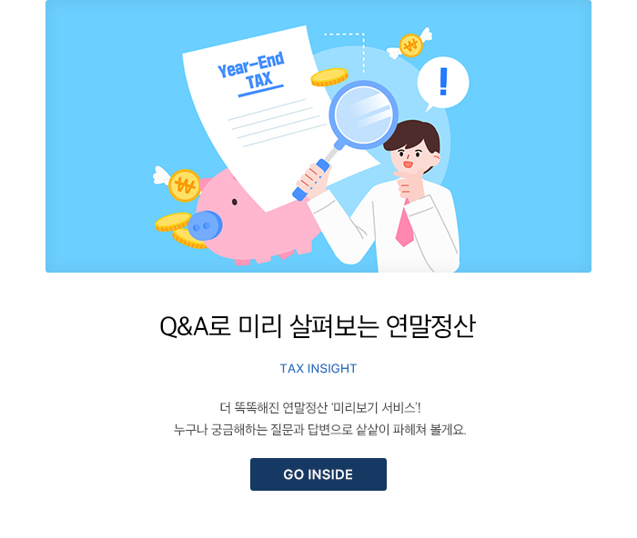 Q&A로 미리 살펴보는 연말정산 Tax Insight 더 똑똑해진 연말정산 ‘미리보기 서비스’! 누구나 궁금해하는 질문과 답변으로 샅샅이 파헤쳐 볼게요. GO INSIDE