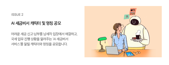 ISSUE 2 AI 세금비서 캐릭터 및 명칭 공모 어려운 세금 신고·납부를 납세자 입장에서 해결하고, 국세 업무 진행 상황을 알려주는 ‘AI 세금비서 서비스’를 알릴 캐릭터와 명칭을 공모합니다.