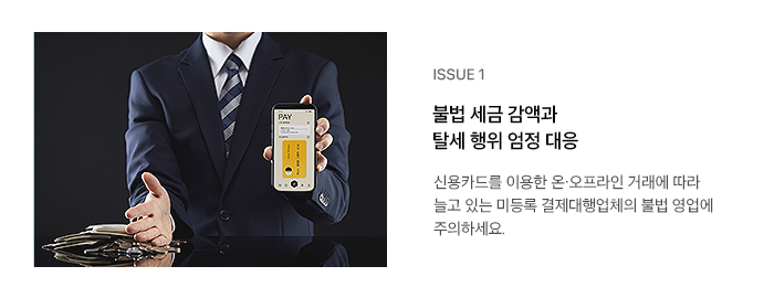 ISSUE 1 불법 세금 감액과 탈세 행위 엄정 대응 신용카드를 이용한 온·오프라인 거래에 따라 늘고 있는 미등록 결제대행업체의 불법 영업에 주의하세요.