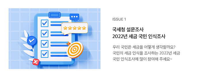 ISSUE 1 국세청 설문조사 2022년 세금 국민 인식조사 우리 국민은 세금을 어떻게 생각할까요? 국민의 세금 인식을 조사하는 2022년 세금 국민 인식조사에 많이 참여해 주세요~