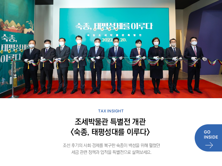 Tax Insight 조세박물관 특별전 개관 <숙종, 태평성대를 이루다> 조선 후기의 사회·경제를 복구한 숙종이 백성을 위해 펼쳤던 세금 관련 정책과 업적을 특별전으로 살펴보세요. GO INSIDE